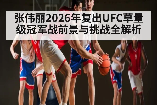 张伟丽2026年复出UFC草量级冠军战前景与挑战全解析
